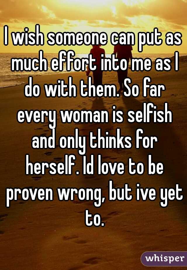 I wish someone can put as much effort into me as I do with them. So far every woman is selfish and only thinks for herself. Id love to be proven wrong, but ive yet to.