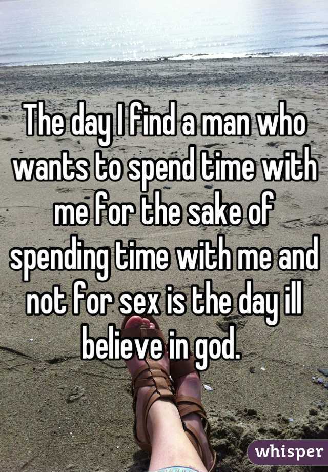 The day I find a man who wants to spend time with me for the sake of spending time with me and not for sex is the day ill believe in god. 