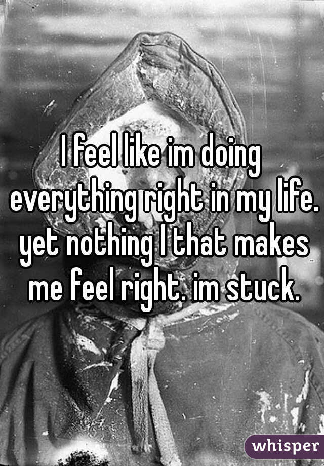 I feel like im doing everything right in my life. yet nothing I that makes me feel right. im stuck.