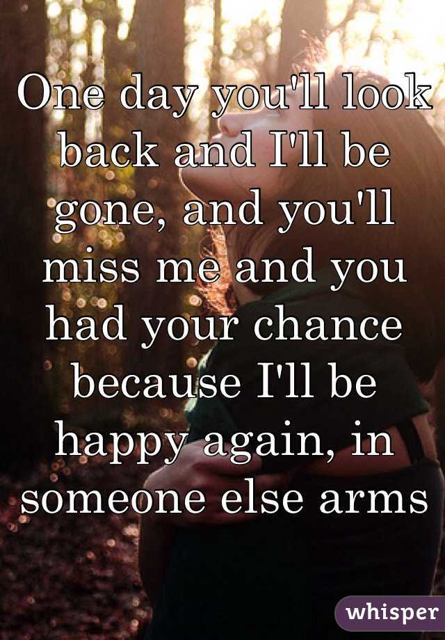 One day you'll look back and I'll be gone, and you'll miss me and you had your chance because I'll be happy again, in someone else arms 