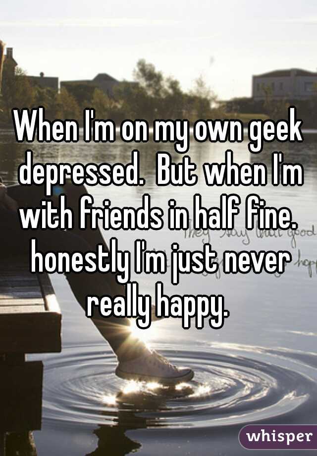 When I'm on my own geek depressed.  But when I'm with friends in half fine.  honestly I'm just never really happy. 