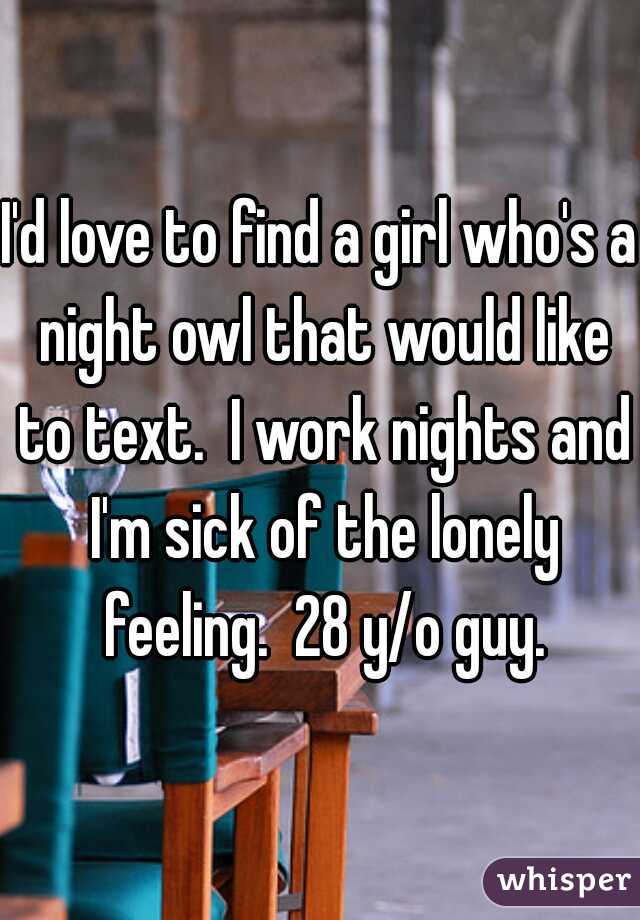 I'd love to find a girl who's a night owl that would like to text.  I work nights and I'm sick of the lonely feeling.  28 y/o guy.