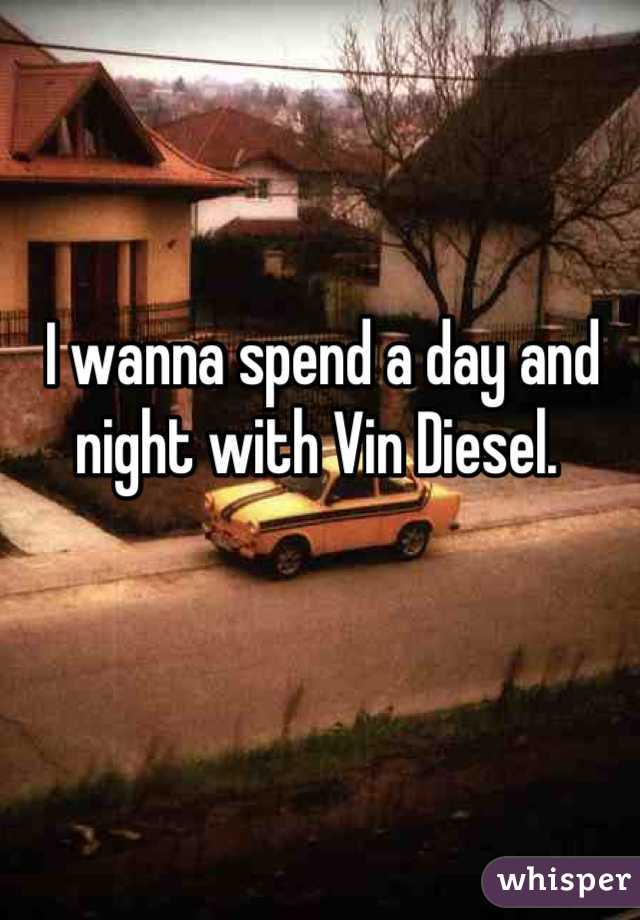 I wanna spend a day and night with Vin Diesel. 