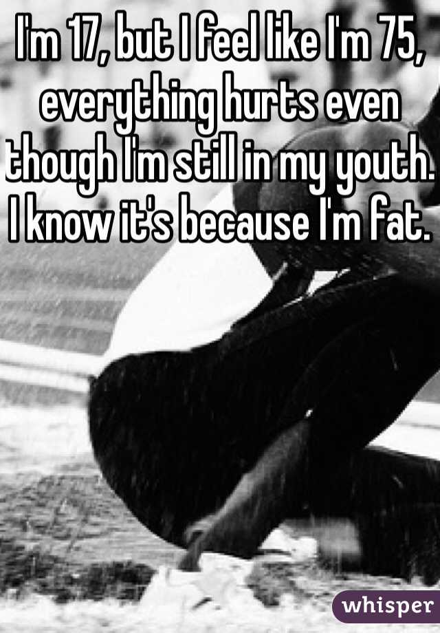 I'm 17, but I feel like I'm 75, everything hurts even though I'm still in my youth. I know it's because I'm fat. 