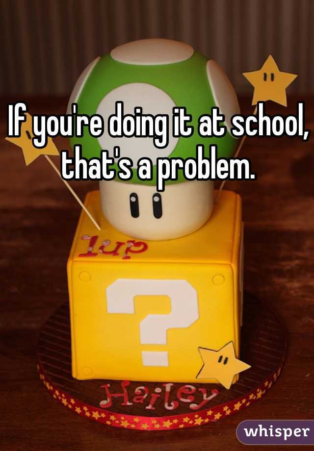 If you're doing it at school, that's a problem. 
