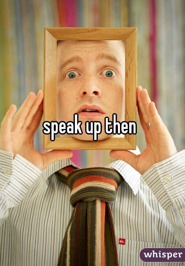 speak up then 