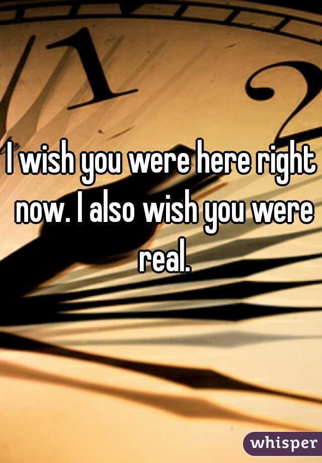 I wish you were here right now. I also wish you were real.