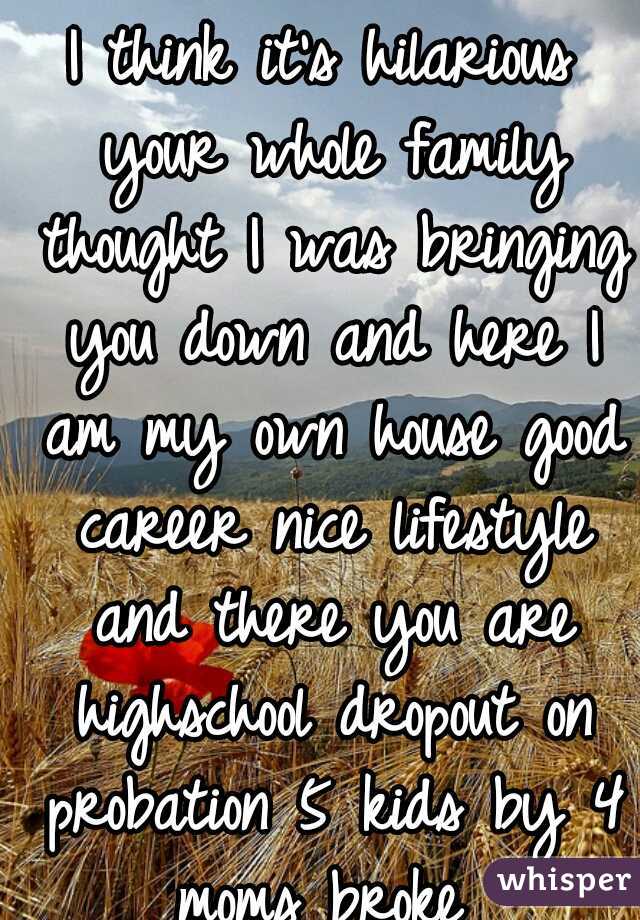 I think it's hilarious your whole family thought I was bringing you down and here I am my own house good career nice lifestyle and there you are highschool dropout on probation 5 kids by 4 moms broke 