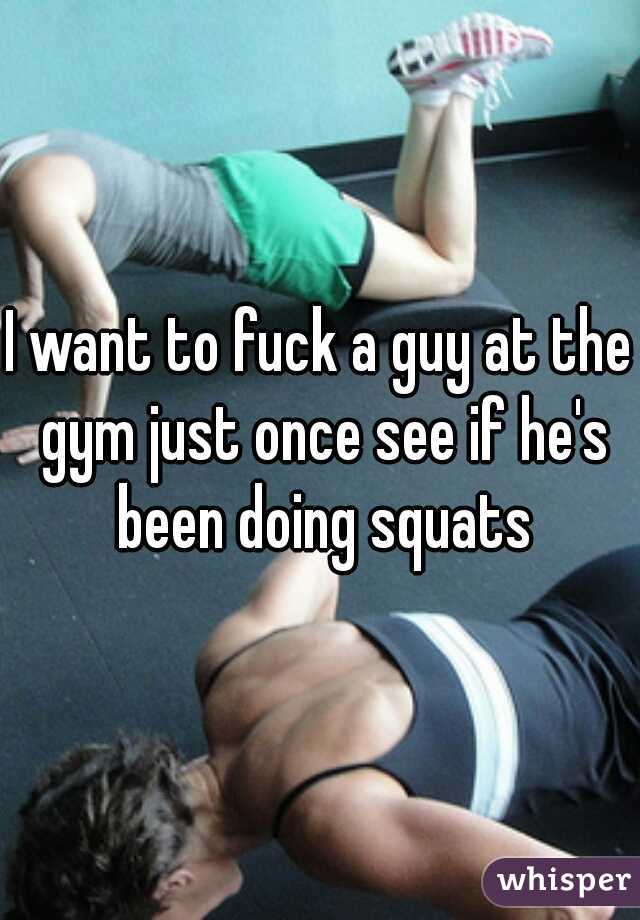 I want to fuck a guy at the gym just once see if he's been doing squats