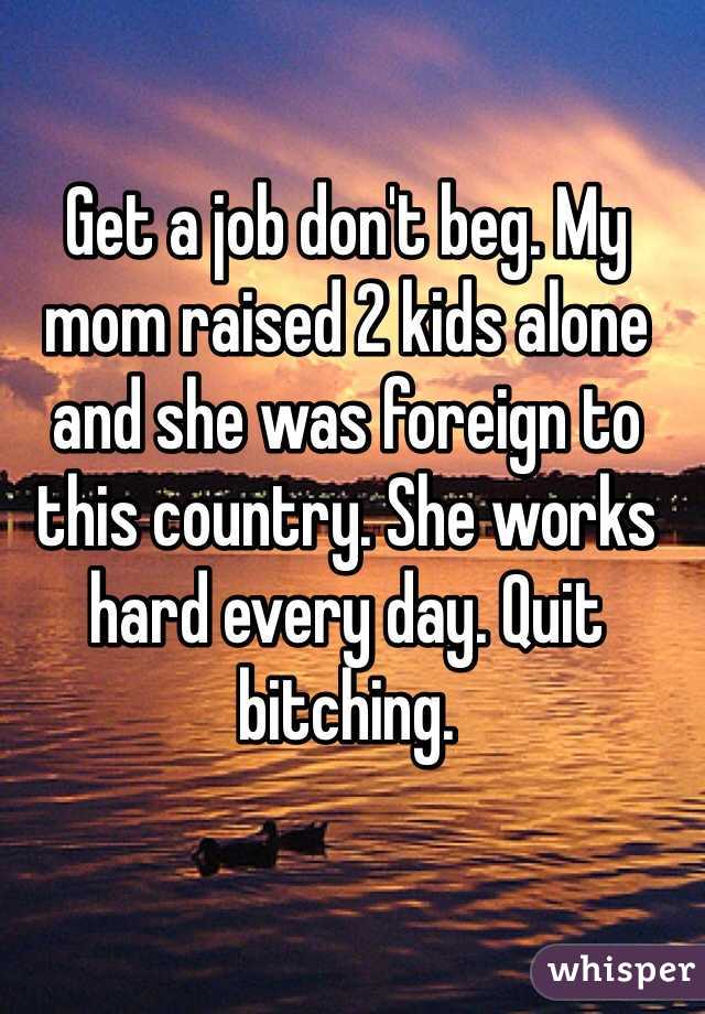 Get a job don't beg. My mom raised 2 kids alone and she was foreign to this country. She works hard every day. Quit bitching. 
