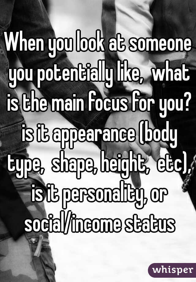 When you look at someone you potentially like,  what is the main focus for you? is it appearance (body type,  shape, height,  etc), is it personality, or social/income status