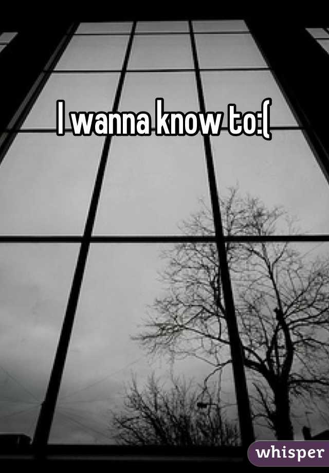 I wanna know to:(