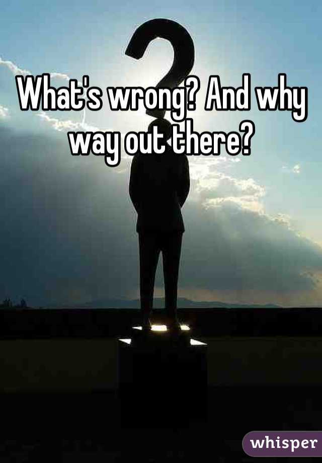 What's wrong? And why way out there?