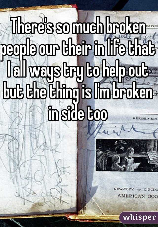 There's so much broken people our their in life that I all ways try to help out but the thing is I'm broken in side too