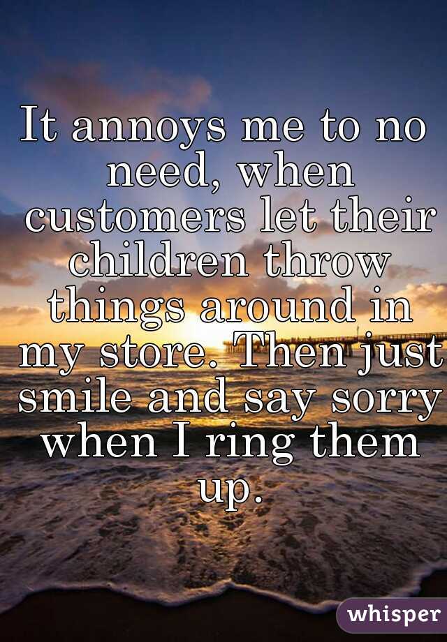 It annoys me to no need, when customers let their children throw things around in my store. Then just smile and say sorry when I ring them up.