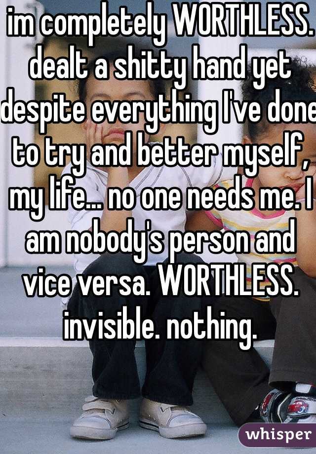 im completely WORTHLESS. dealt a shitty hand yet despite everything I've done to try and better myself, my life... no one needs me. I am nobody's person and vice versa. WORTHLESS. invisible. nothing. 