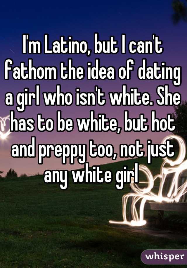 I'm Latino, but I can't fathom the idea of dating a girl who isn't white. She has to be white, but hot and preppy too, not just any white girl 