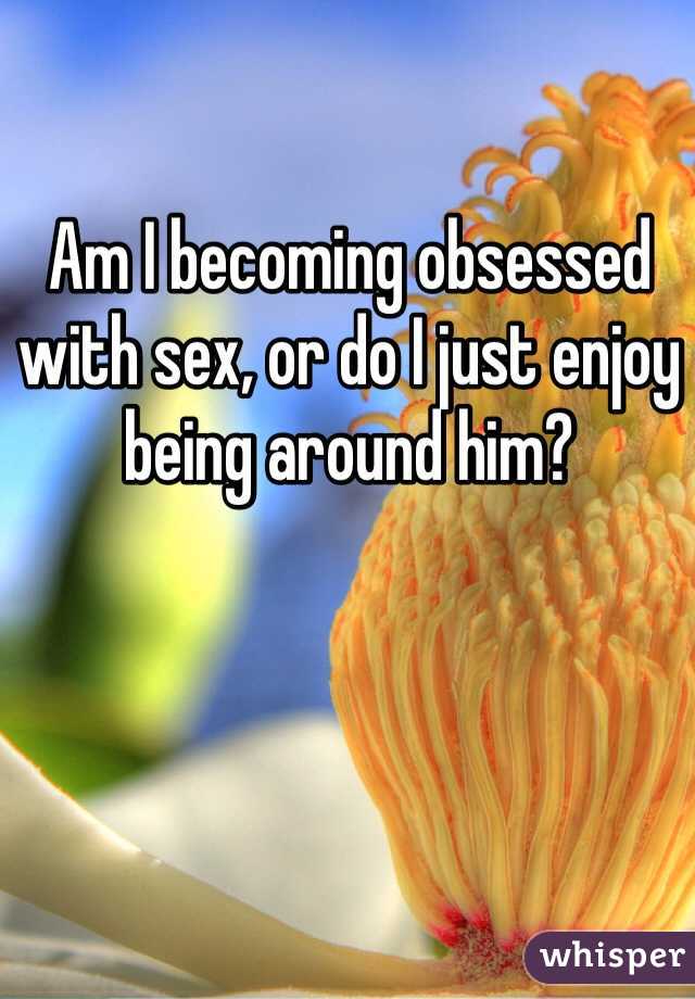 Am I becoming obsessed with sex, or do I just enjoy being around him?
