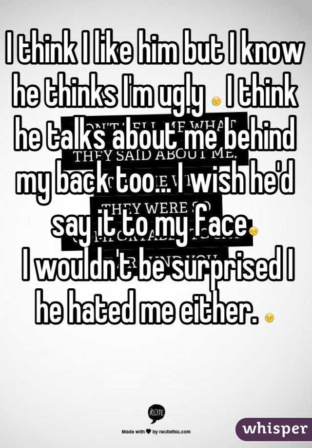 I think I like him but I know he thinks I'm ugly 😥 I think he talks about me behind my back too... I wish he'd say it to my face😔
 I wouldn't be surprised I he hated me either. 😣