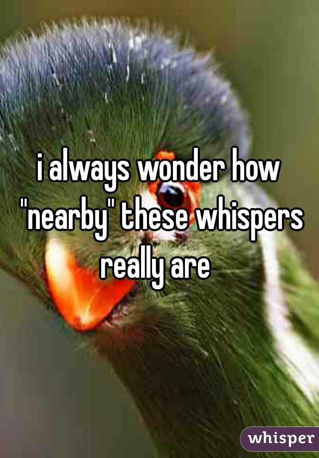 i always wonder how "nearby" these whispers really are  