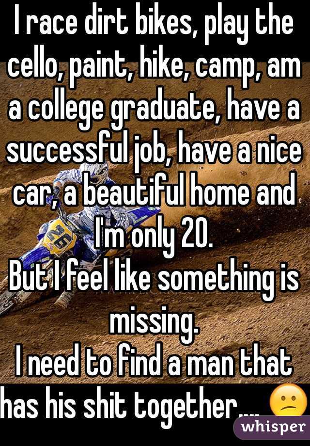 I race dirt bikes, play the cello, paint, hike, camp, am a college graduate, have a successful job, have a nice car, a beautiful home and I'm only 20. 
But I feel like something is missing.
I need to find a man that has his shit together.... 😕