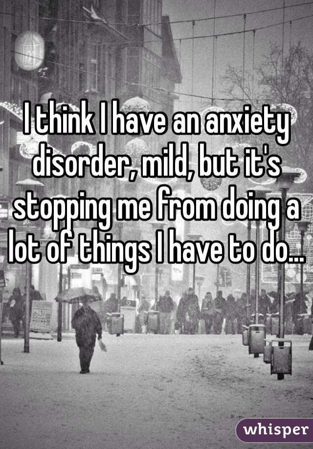 I think I have an anxiety disorder, mild, but it's stopping me from doing a lot of things I have to do... 