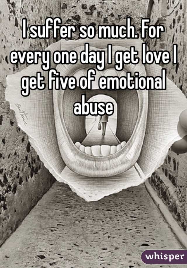 I suffer so much. For every one day I get love I get five of emotional abuse