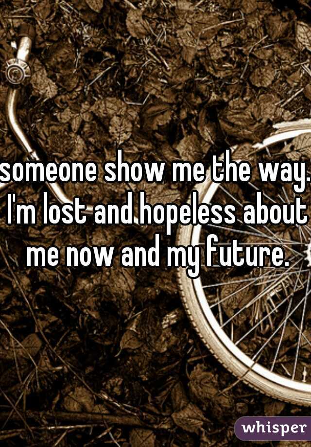 someone show me the way. I'm lost and hopeless about me now and my future.