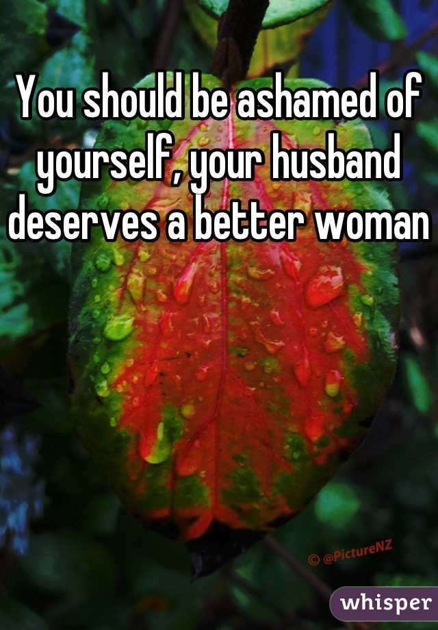 You should be ashamed of yourself, your husband deserves a better woman
