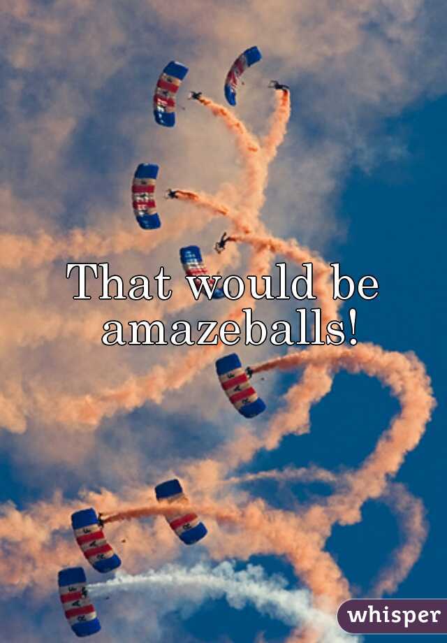 That would be amazeballs!