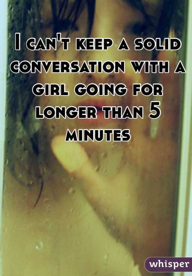 I can't keep a solid conversation with a girl going for longer than 5 minutes