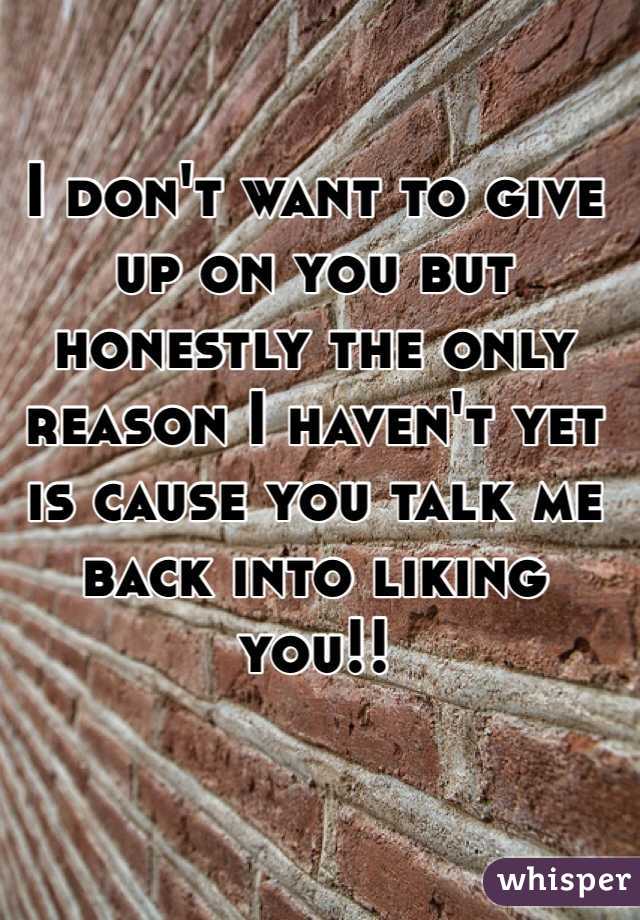 I don't want to give up on you but honestly the only reason I haven't yet is cause you talk me back into liking you!! 