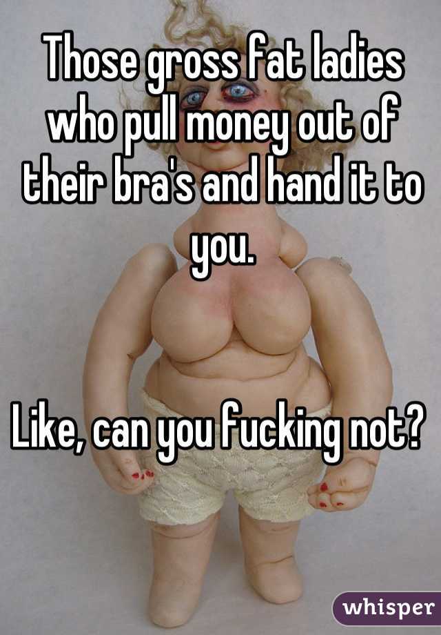 Those gross fat ladies who pull money out of their bra's and hand it to you. 


Like, can you fucking not? 

