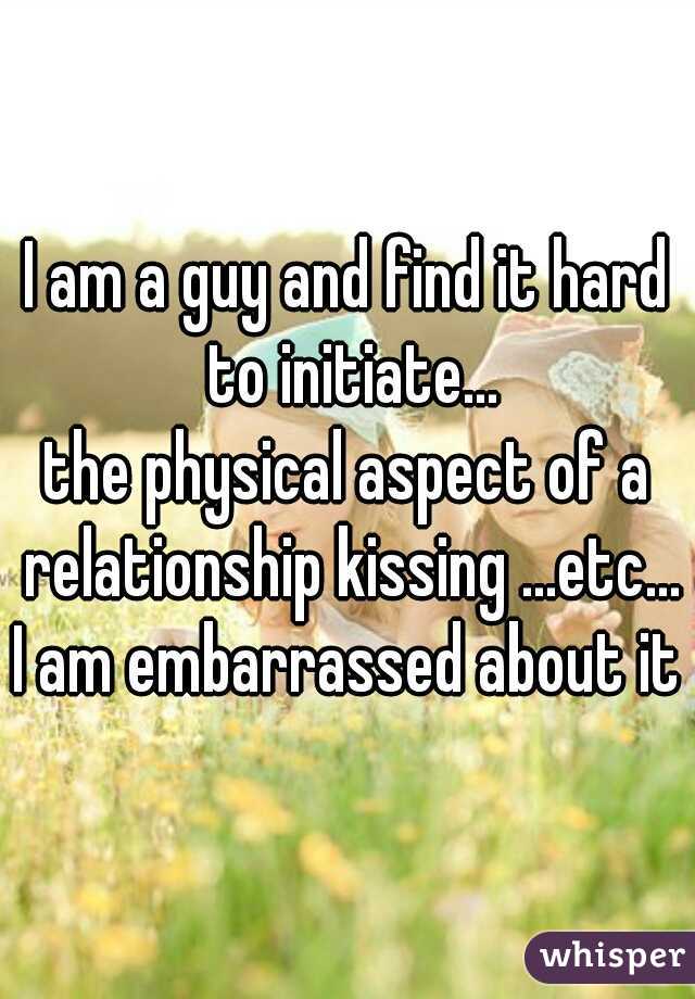 I am a guy and find it hard to initiate...
the physical aspect of a relationship kissing ...etc...
I am embarrassed about it