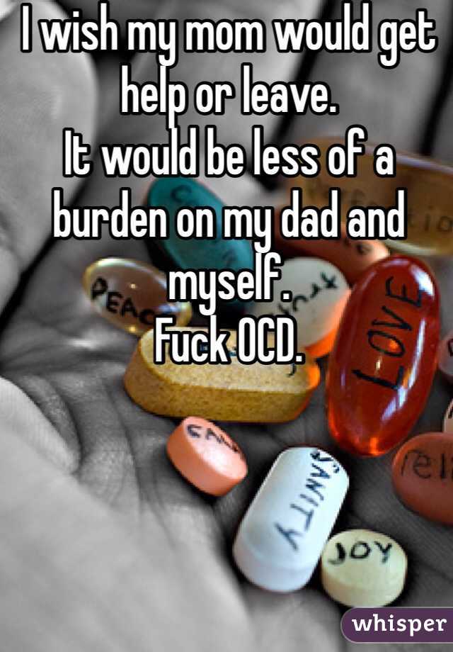 I wish my mom would get help or leave. 
It would be less of a burden on my dad and myself. 
Fuck OCD. 
