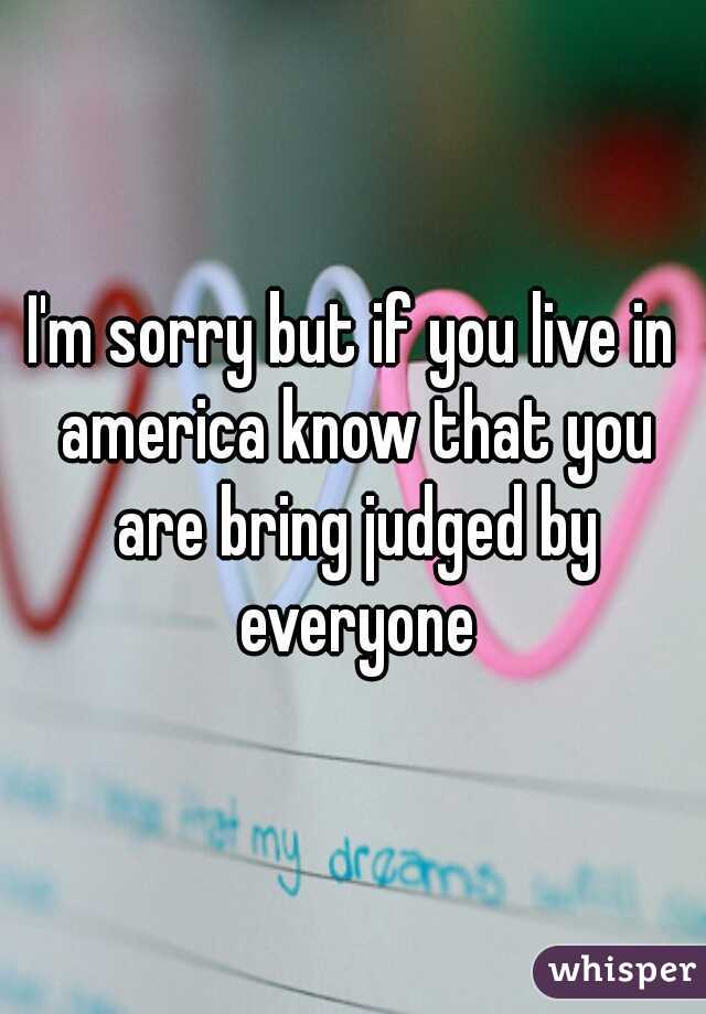 I'm sorry but if you live in america know that you are bring judged by everyone