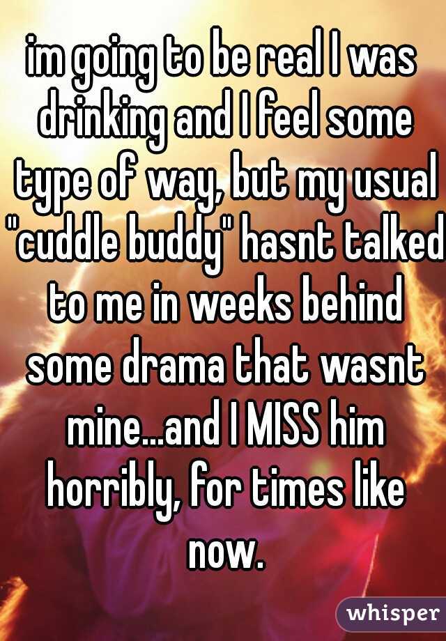 im going to be real I was drinking and I feel some type of way, but my usual "cuddle buddy" hasnt talked to me in weeks behind some drama that wasnt mine...and I MISS him horribly, for times like now.