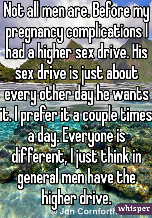 Not all men are. Before my pregnancy complications I had a higher sex drive. His sex drive is just about every other day he wants it. I prefer it a couple times a day. Everyone is different, I just think in general men have the higher drive.