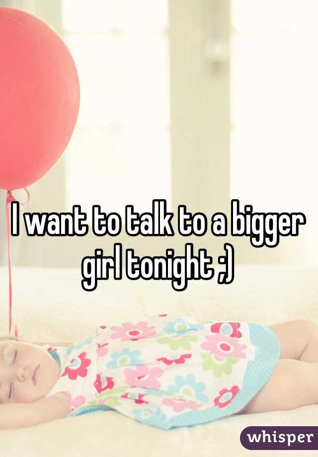 I want to talk to a bigger girl tonight ;)