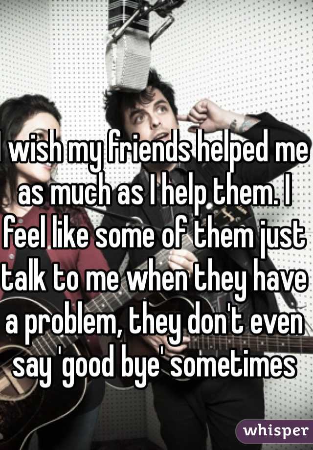 I wish my friends helped me as much as I help them. I feel like some of them just talk to me when they have a problem, they don't even say 'good bye' sometimes 