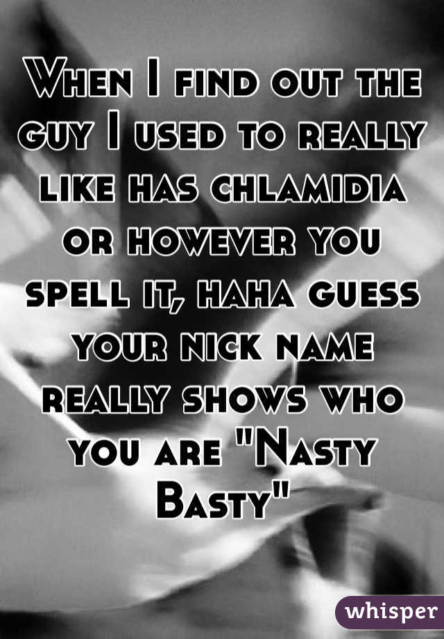 When I find out the guy I used to really like has chlamidia  or however you spell it, haha guess your nick name really shows who you are "Nasty Basty"