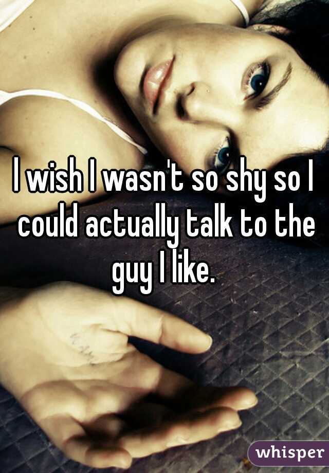 l wish I wasn't so shy so I could actually talk to the guy I like. 