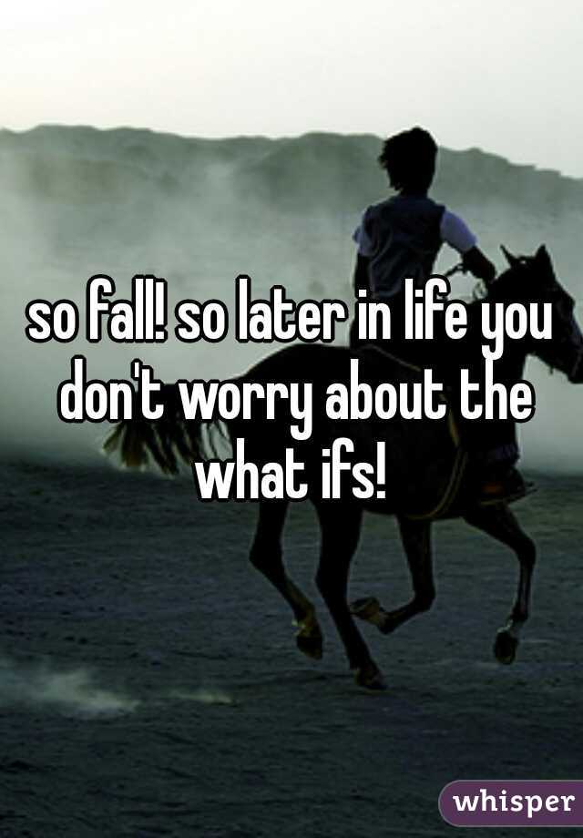 so fall! so later in life you don't worry about the what ifs! 