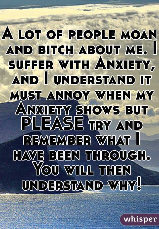 A lot of people moan and bitch about me. I suffer with Anxiety, and I understand it must annoy when my Anxiety shows but PLEASE try and remember what I have been through. You will then understand why!