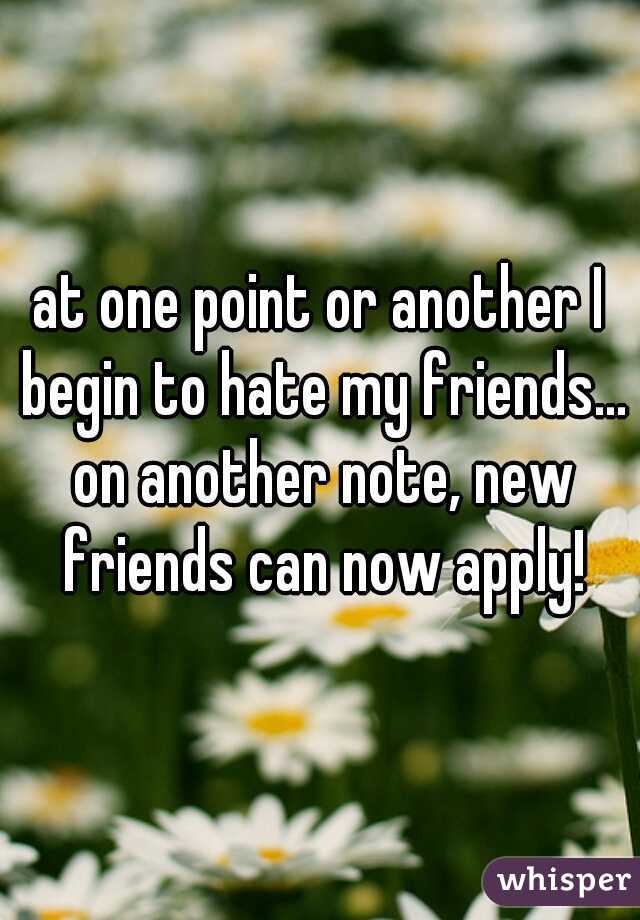at one point or another I begin to hate my friends... on another note, new friends can now apply!
