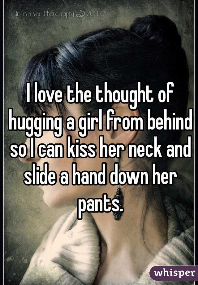 I love the thought of hugging a girl from behind so I can kiss her neck and slide a hand down her pants. 