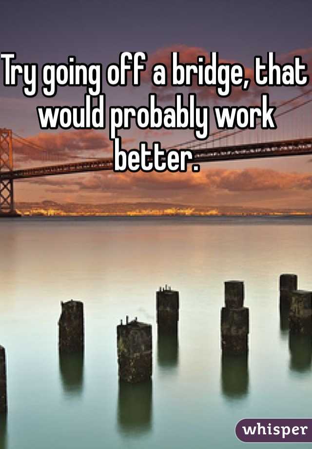 Try going off a bridge, that would probably work better.