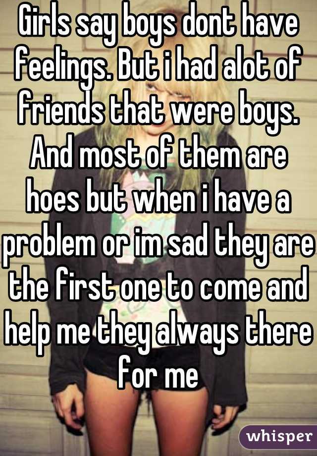 Girls say boys dont have feelings. But i had alot of friends that were boys. And most of them are hoes but when i have a problem or im sad they are the first one to come and help me they always there for me