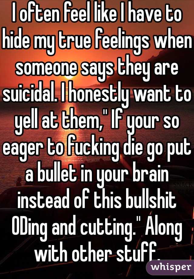 I often feel like I have to hide my true feelings when someone says they are suicidal. I honestly want to yell at them," If your so eager to fucking die go put a bullet in your brain instead of this bullshit ODing and cutting." Along with other stuff.