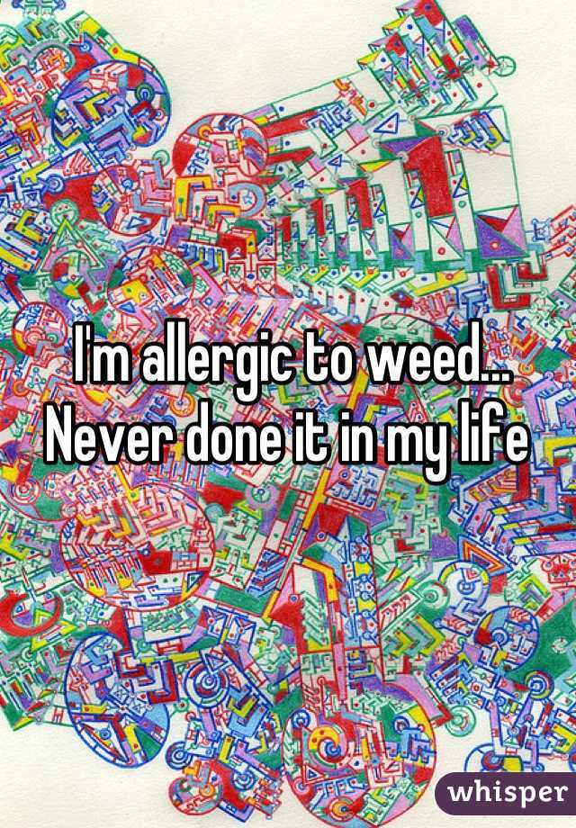 I'm allergic to weed... Never done it in my life 